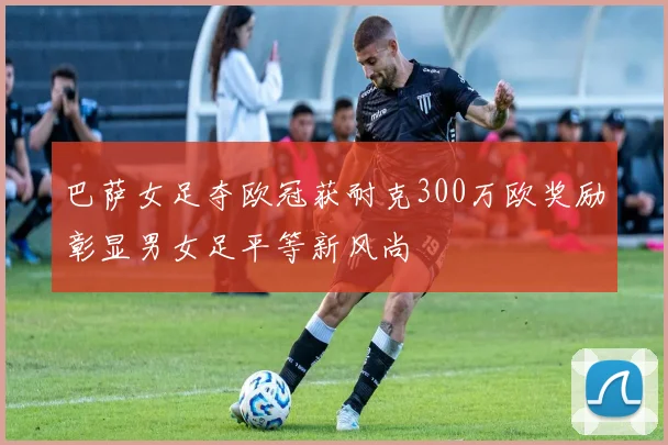 巴萨女足夺欧冠获耐克300万欧奖励彰显男女足平等新风尚