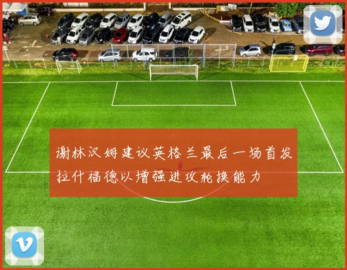 谢林汉姆建议英格兰最后一场首发拉什福德以增强进攻轮换能力