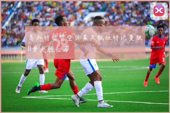 乌加特称赞登贝莱天赋独特比曼联B费更胜一筹