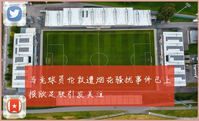 马竞球员伦敦遭烟花骚扰事件已上报欧足联引发关注