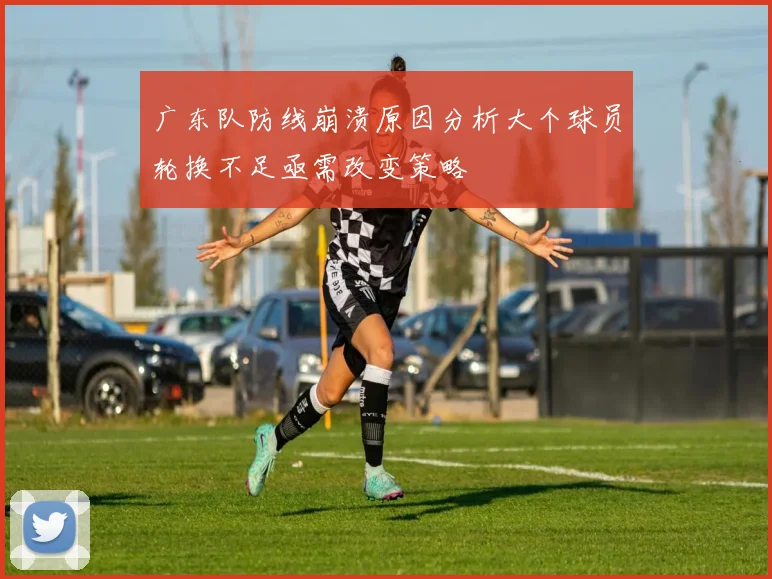 广东队防线崩溃原因分析大个球员轮换不足亟需改变策略
