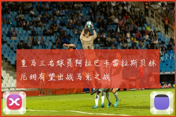 皇马三名球员阿拉巴卡雷拉斯贝林厄姆有望出战马竞之战