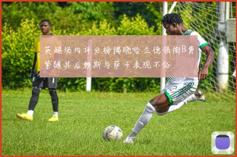 英超场均评分榜揭晓哈兰德领衔B费紧随其后赖斯与萨卡表现不俗