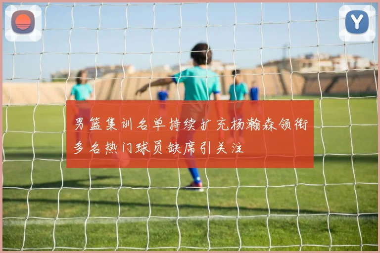 男篮集训名单持续扩充杨瀚森领衔多名热门球员缺席引关注