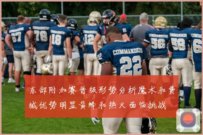 东部附加赛晋级形势分析魔术和费城优势明显黄蜂和热火面临挑战