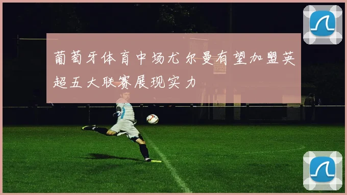 葡萄牙体育中场尤尔曼有望加盟英超五大联赛展现实力