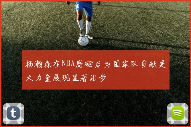 杨瀚森在NBA磨砺后为国家队贡献更大力量展现显著进步