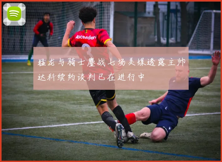 猛龙与骑士鏖战七场美媒透露主帅达科续约谈判已在进行中