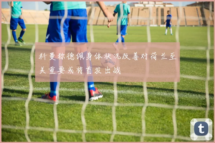 科曼称德佩身体状况改善对荷兰至关重要或将首发出战