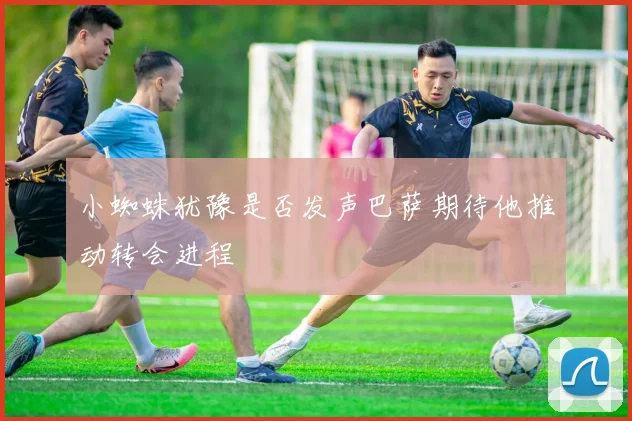小蜘蛛犹豫是否发声巴萨期待他推动转会进程