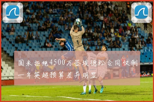 国米拒绝4500万签埃德松合同仅剩一年英超预算差异明显