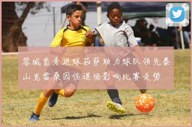 蓉城首秀进球茹萨助力球队领先泰山克雷桑因伤退场影响比赛走势