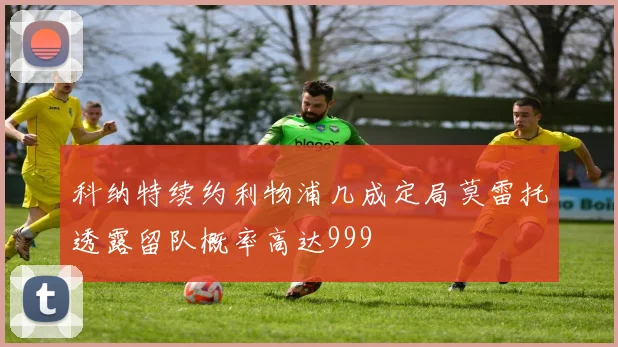 科纳特续约利物浦几成定局莫雷托透露留队概率高达999