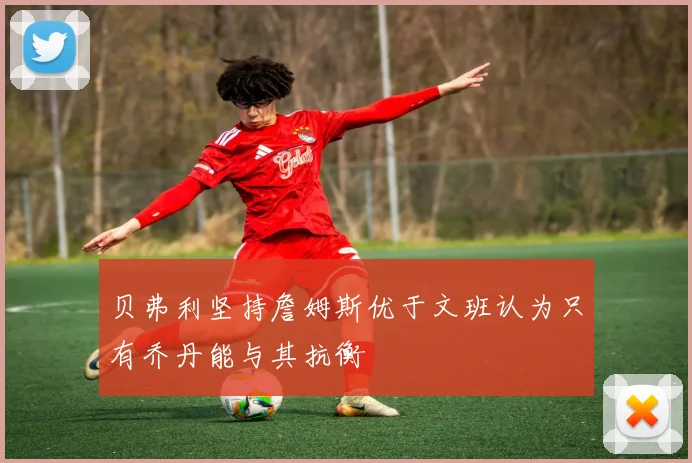 贝弗利坚持詹姆斯优于文班认为只有乔丹能与其抗衡