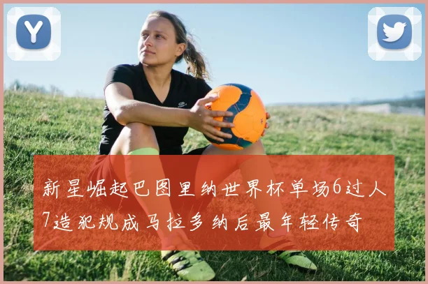 新星崛起巴图里纳世界杯单场6过人7造犯规成马拉多纳后最年轻传奇