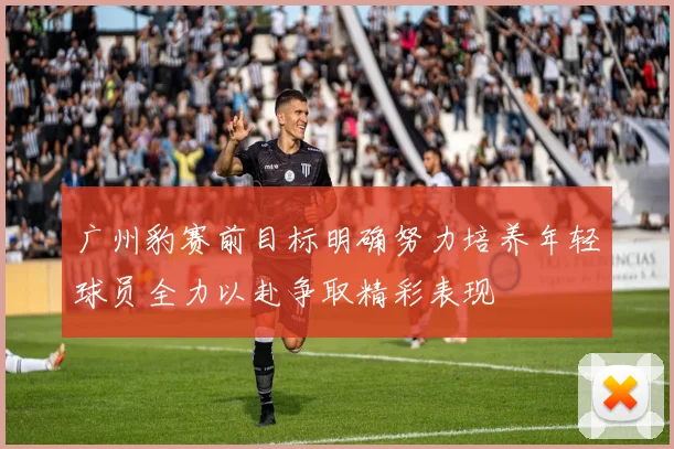 广州豹赛前目标明确努力培养年轻球员全力以赴争取精彩表现
