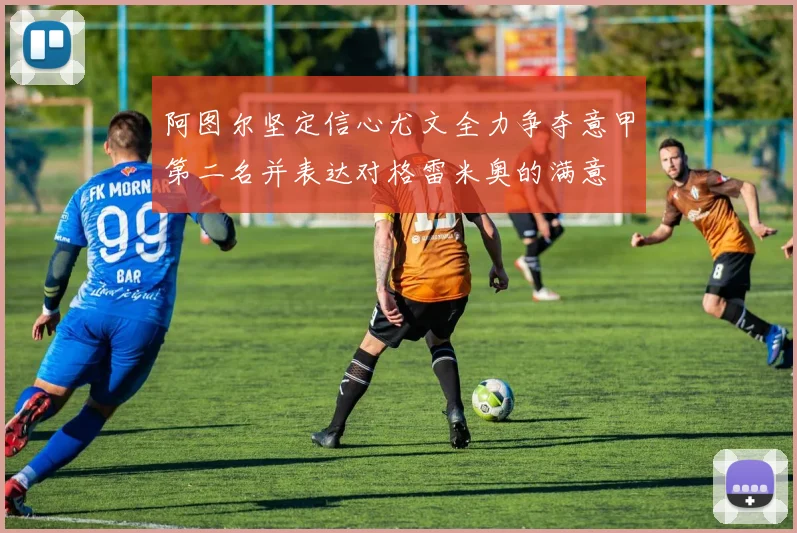 阿图尔坚定信心尤文全力争夺意甲第二名并表达对格雷米奥的满意