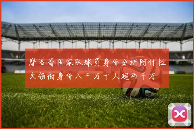 摩洛哥国家队球员身价分析阿什拉夫领衔身价八千万十人超两千万